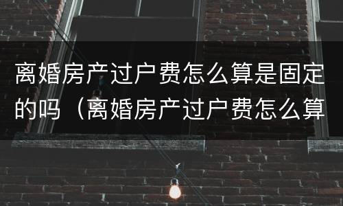 离婚房产过户费怎么算是固定的吗（离婚房产过户费怎么算是固定的吗北京）