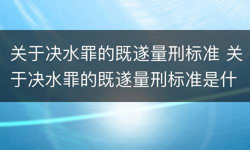 关于决水罪的既遂量刑标准 关于决水罪的既遂量刑标准是什么