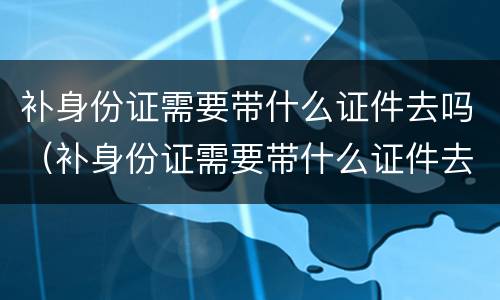 补身份证需要带什么证件去吗（补身份证需要带什么证件去吗多少钱深圳）