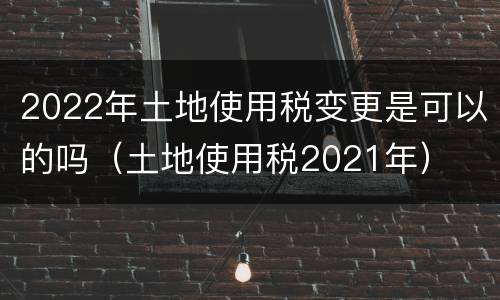 2022年土地使用税变更是可以的吗（土地使用税2021年）