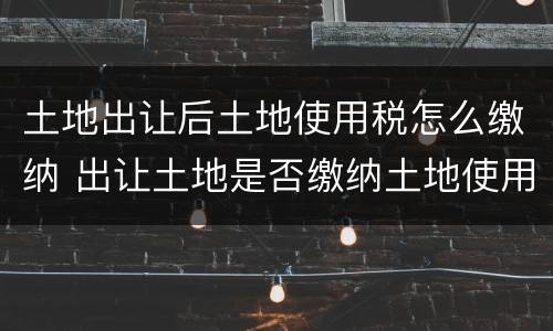 土地出让后土地使用税怎么缴纳 出让土地是否缴纳土地使用税