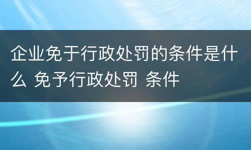 企业免于行政处罚的条件是什么 免予行政处罚 条件