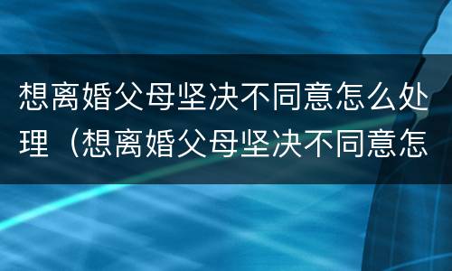 想离婚父母坚决不同意怎么处理（想离婚父母坚决不同意怎么处理呢）