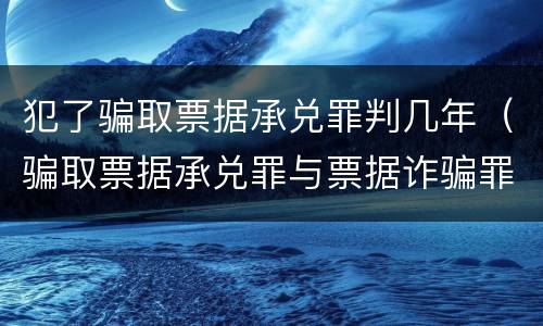 犯了骗取票据承兑罪判几年（骗取票据承兑罪与票据诈骗罪区别）