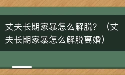 丈夫长期家暴怎么解脱？（丈夫长期家暴怎么解脱离婚）