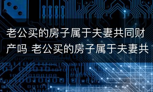 老公买的房子属于夫妻共同财产吗 老公买的房子属于夫妻共同财产吗