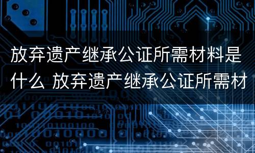 放弃遗产继承公证所需材料是什么 放弃遗产继承公证所需材料是什么意思