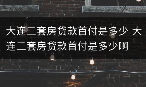 大连二套房贷款首付是多少 大连二套房贷款首付是多少啊