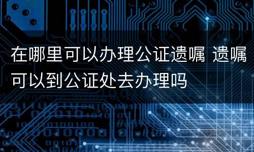 在哪里可以办理公证遗嘱 遗嘱可以到公证处去办理吗