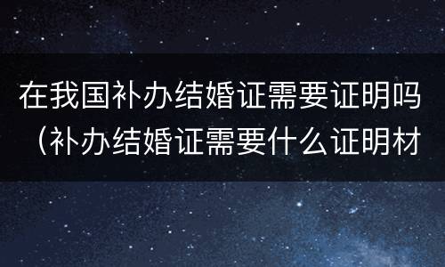 在我国补办结婚证需要证明吗（补办结婚证需要什么证明材料）