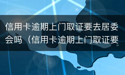 信用卡逾期上门取证要去居委会吗（信用卡逾期上门取证要去居委会吗安全吗）