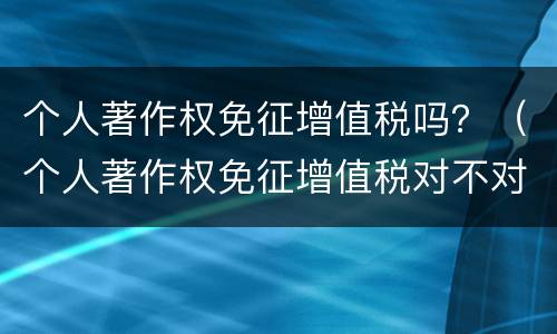 个人著作权免征增值税吗？（个人著作权免征增值税对不对）