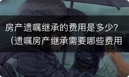 房产遗嘱继承的费用是多少？（遗嘱房产继承需要哪些费用）