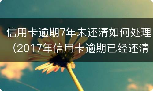 信用卡逾期7年未还清如何处理（2017年信用卡逾期已经还清了两年后）