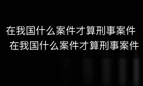 在我国什么案件才算刑事案件 在我国什么案件才算刑事案件范围