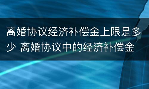 离婚协议经济补偿金上限是多少 离婚协议中的经济补偿金