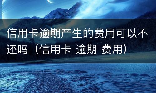 信用卡逾期产生的费用可以不还吗（信用卡 逾期 费用）