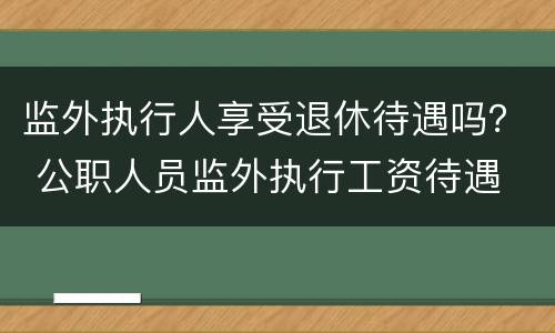 监外执行人享受退休待遇吗？ 公职人员监外执行工资待遇