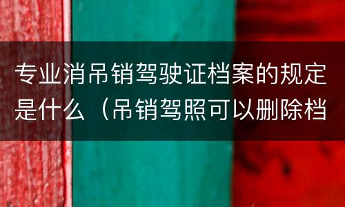 专业消吊销驾驶证档案的规定是什么（吊销驾照可以删除档案吗）