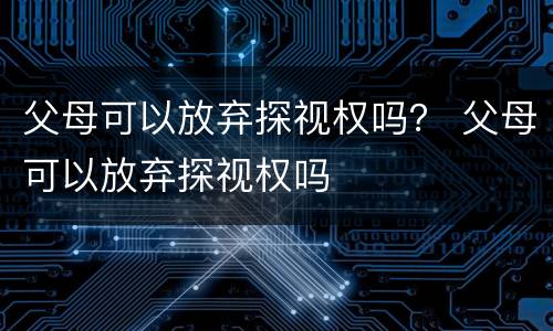 父母可以放弃探视权吗？ 父母可以放弃探视权吗