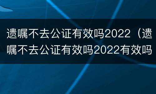 遗嘱不去公证有效吗2022（遗嘱不去公证有效吗2022有效吗）