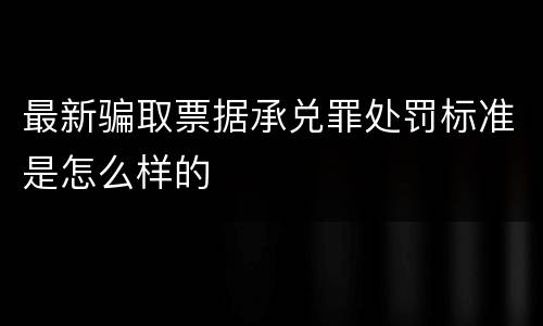 最新骗取票据承兑罪处罚标准是怎么样的