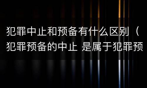 犯罪中止和预备有什么区别（犯罪预备的中止 是属于犯罪预备还是犯罪中止）