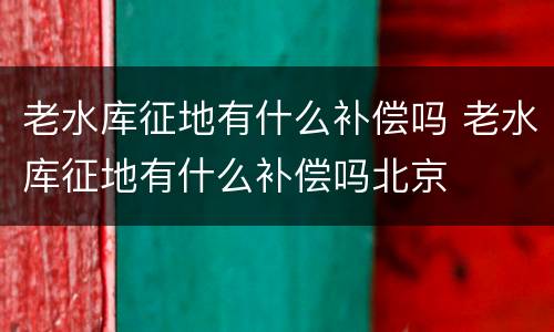 老水库征地有什么补偿吗 老水库征地有什么补偿吗北京