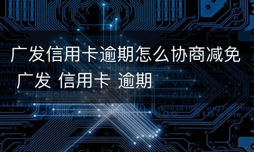 广发信用卡逾期怎么协商减免 广发 信用卡 逾期