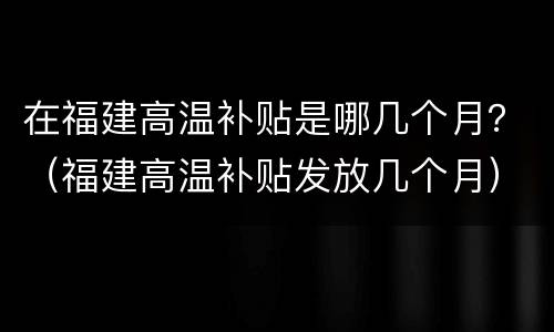 在福建高温补贴是哪几个月？（福建高温补贴发放几个月）