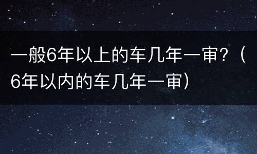 一般6年以上的车几年一审?（6年以内的车几年一审）