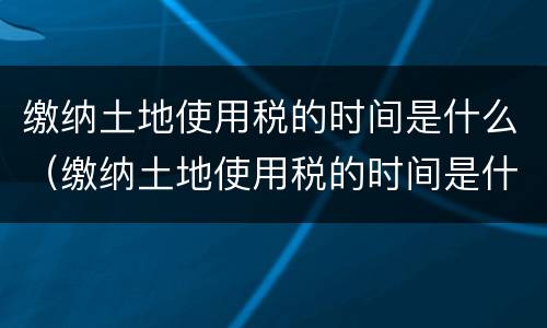 缴纳土地使用税的时间是什么（缴纳土地使用税的时间是什么意思）