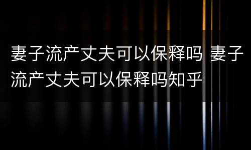 妻子流产丈夫可以保释吗 妻子流产丈夫可以保释吗知乎