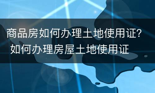 商品房如何办理土地使用证？ 如何办理房屋土地使用证