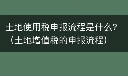 土地使用税申报流程是什么？（土地增值税的申报流程）