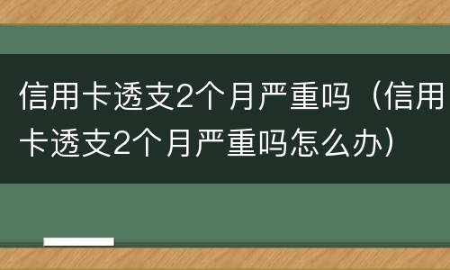 信用卡透支2个月严重吗（信用卡透支2个月严重吗怎么办）