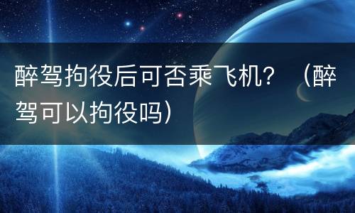 醉驾拘役后可否乘飞机？（醉驾可以拘役吗）