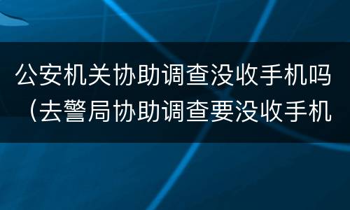 公安机关协助调查没收手机吗（去警局协助调查要没收手机吗）