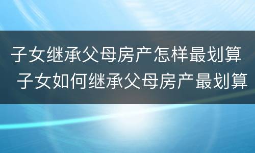 子女继承父母房产怎样最划算 子女如何继承父母房产最划算