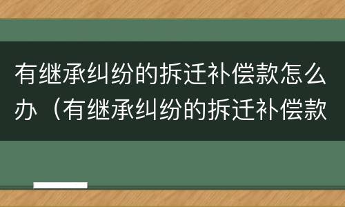 有继承纠纷的拆迁补偿款怎么办（有继承纠纷的拆迁补偿款怎么办呢）