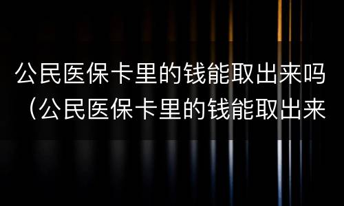 公民医保卡里的钱能取出来吗（公民医保卡里的钱能取出来吗怎么取）