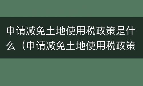 申请减免土地使用税政策是什么（申请减免土地使用税政策是什么文件）