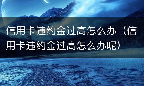 信用卡违约金过高怎么办（信用卡违约金过高怎么办呢）