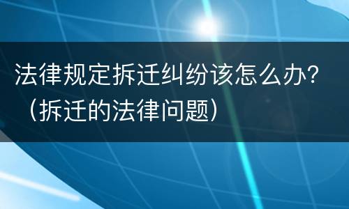 法律规定拆迁纠纷该怎么办？（拆迁的法律问题）