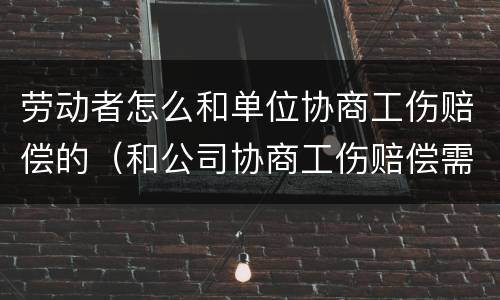 劳动者怎么和单位协商工伤赔偿的（和公司协商工伤赔偿需要知道哪些技巧）