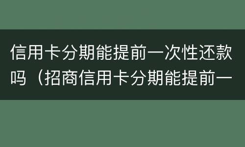 信用卡分期能提前一次性还款吗（招商信用卡分期能提前一次性还款吗）