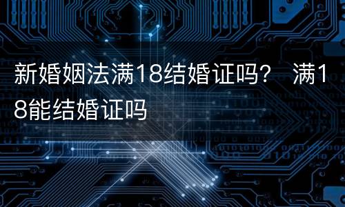 新婚姻法满18结婚证吗？ 满18能结婚证吗