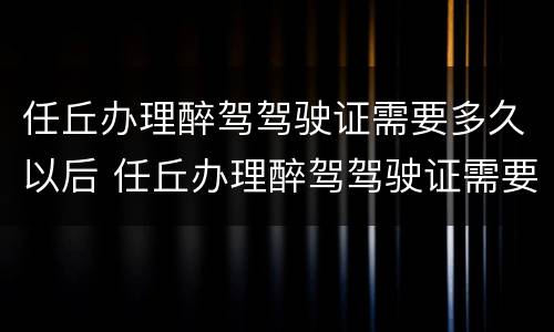 任丘办理醉驾驾驶证需要多久以后 任丘办理醉驾驾驶证需要多久以后考