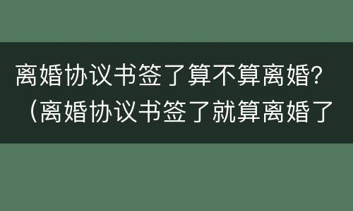 离婚协议书签了算不算离婚？（离婚协议书签了就算离婚了吗）