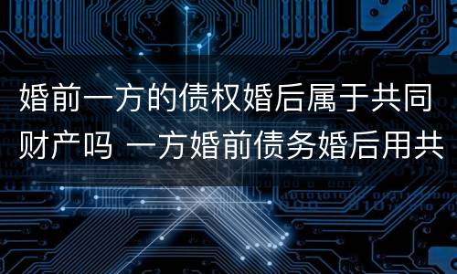 婚前一方的债权婚后属于共同财产吗 一方婚前债务婚后用共同财产偿还